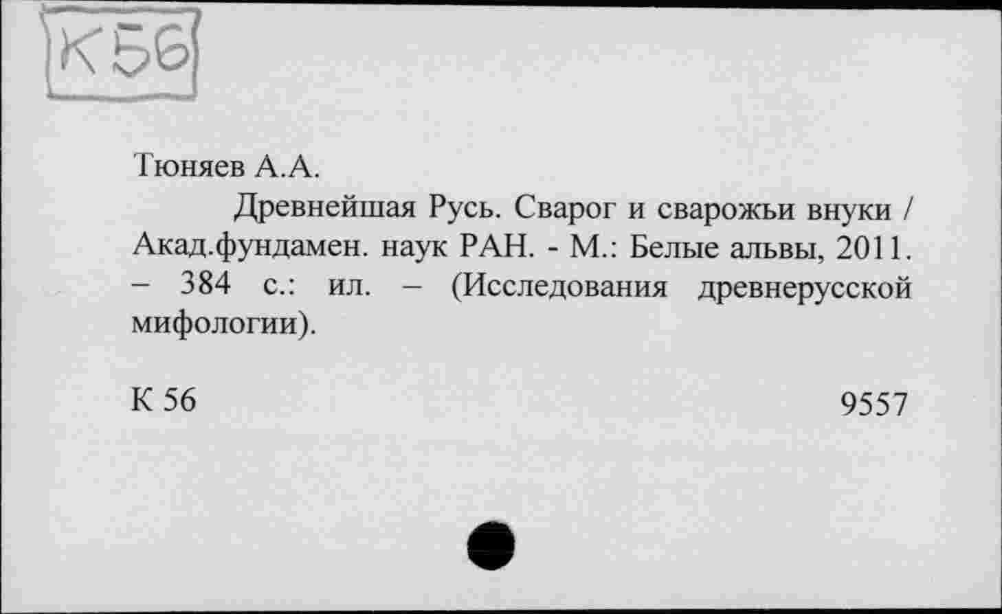 ﻿Тюняев А.А.
Древнейшая Русь. Сварог и сварожьи внуки / Акад.фундамен. наук РАН. - М.: Белые альвы, 2011. - 384 с.: ил. — (Исследования древнерусской мифологии).
К 56
9557